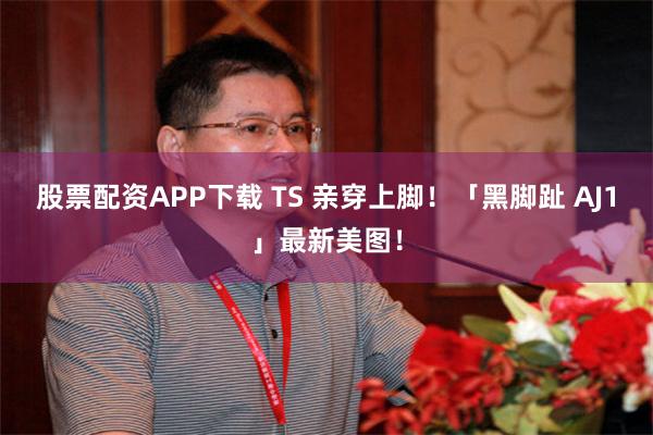 股票配资APP下载 TS 亲穿上脚！「黑脚趾 AJ1」最新美图！