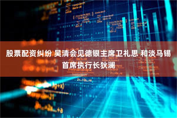 股票配资纠纷 吴清会见德银主席卫礼思 和淡马锡首席执行长狄澜