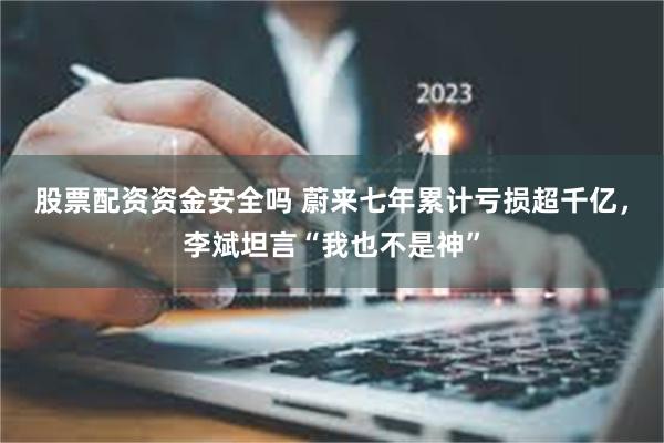 股票配资资金安全吗 蔚来七年累计亏损超千亿，李斌坦言“我也不是神”