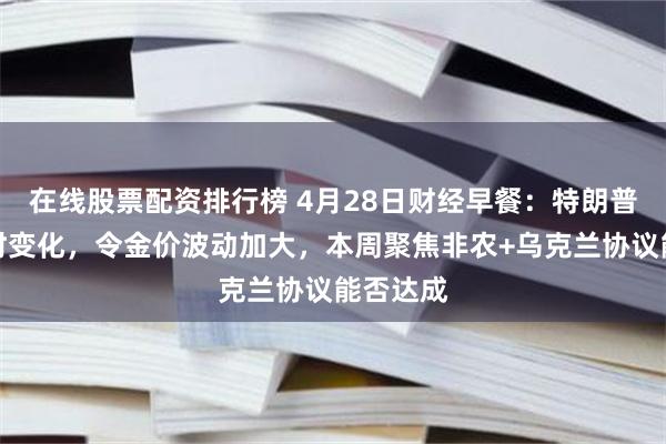 在线股票配资排行榜 4月28日财经早餐：特朗普言论随时变化，令金价波动加大，本周聚焦非农+乌克兰协议能否达成