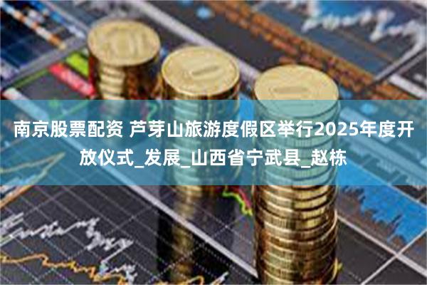 南京股票配资 芦芽山旅游度假区举行2025年度开放仪式_发展_山西省宁武县_赵栋