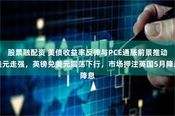 股票融配资 美债收益率反弹与PCE通胀前景推动美元走强，英镑兑美元震荡下行，市场押注英国5月降息