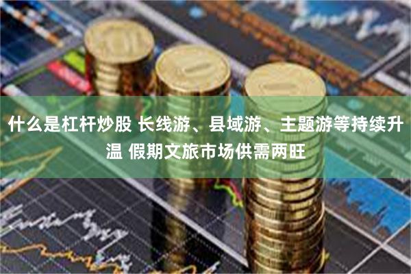 什么是杠杆炒股 长线游、县域游、主题游等持续升温 假期文旅市场供需两旺