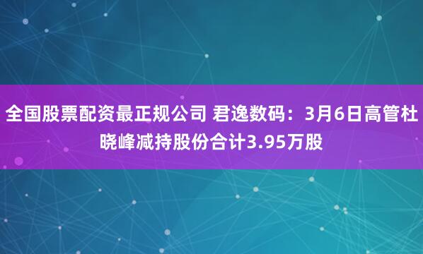 全国股票配资最正规公司 君逸数码：3月6日高管杜晓峰减持股份合计3.95万股