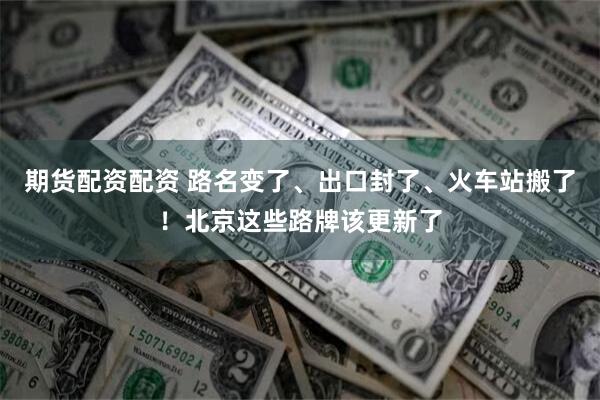 期货配资配资 路名变了、出口封了、火车站搬了！北京这些路牌该更新了