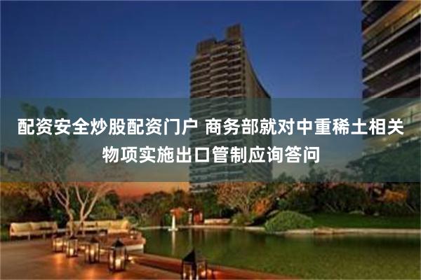 配资安全炒股配资门户 商务部就对中重稀土相关物项实施出口管制应询答问