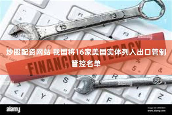 炒股配资网站 我国将16家美国实体列入出口管制管控名单