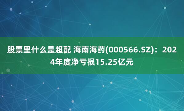 股票里什么是超配 海南海药(000566.SZ)：2024年度净亏损15.25亿元