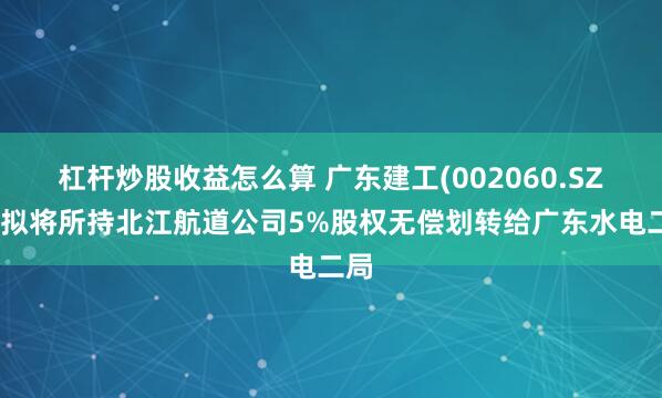 杠杆炒股收益怎么算 广东建工(002060.SZ)：拟将所持北江航道公司5%股权无偿划转给广东水电二局