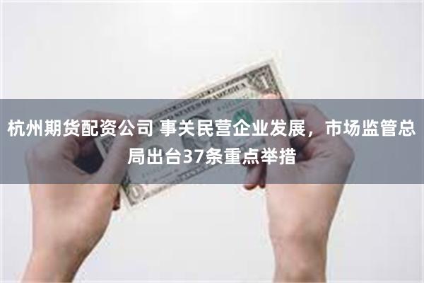 杭州期货配资公司 事关民营企业发展，市场监管总局出台37条重点举措