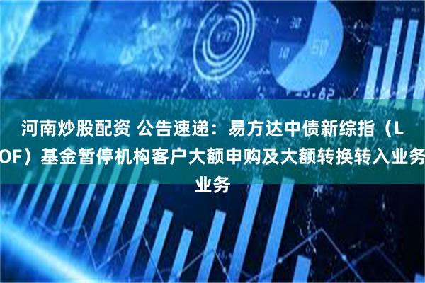 河南炒股配资 公告速递：易方达中债新综指（LOF）基金暂停机构客户大额申购及大额转换转入业务