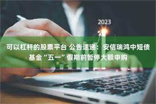 可以杠杆的股票平台 公告速递：安信瑞鸿中短债基金“五一”假期前暂停大额申购