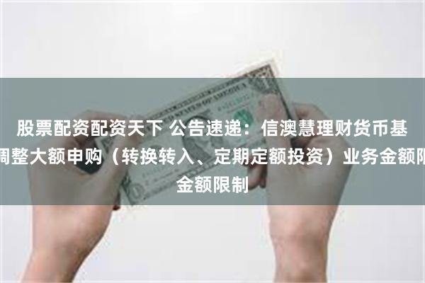 股票配资配资天下 公告速递：信澳慧理财货币基金调整大额申购（转换转入、定期定额投资）业务金额限制