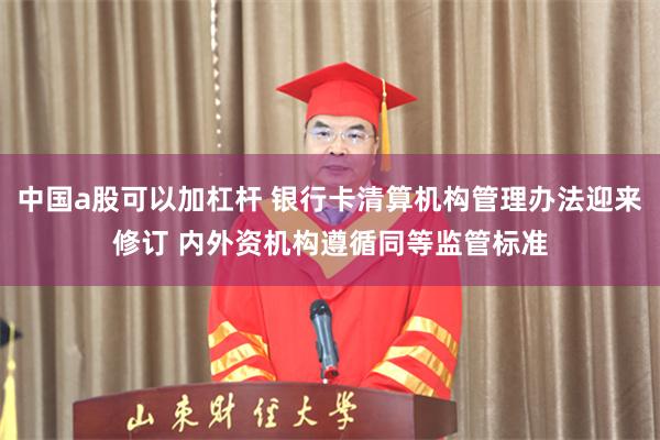 中国a股可以加杠杆 银行卡清算机构管理办法迎来修订 内外资机构遵循同等监管标准