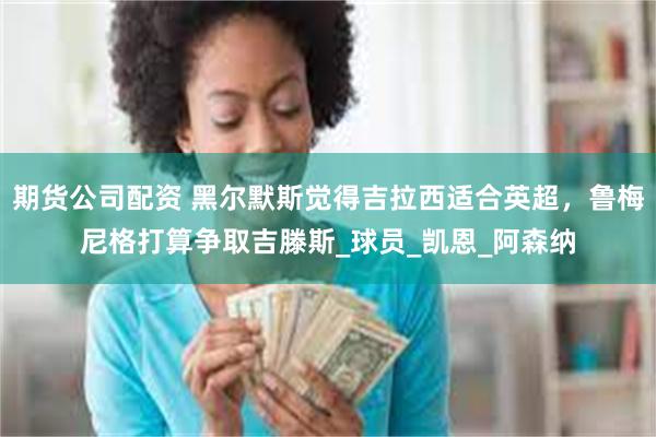 期货公司配资 黑尔默斯觉得吉拉西适合英超，鲁梅尼格打算争取吉滕斯_球员_凯恩_阿森纳