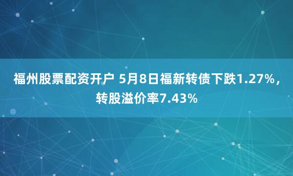 福州股票配资开户 5月8日福新转债下跌1.27%，转股溢价率7.43%