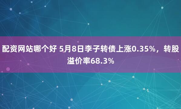 配资网站哪个好 5月8日李子转债上涨0.35%，转股溢价率68.3%