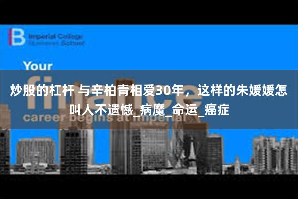 炒股的杠杆 与辛柏青相爱30年，这样的朱媛媛怎叫人不遗憾_病魔_命运_癌症