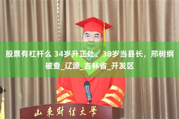 股票有杠杆么 34岁升正处、38岁当县长，邢树纲被查_辽源_吉林省_开发区