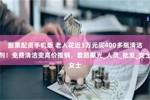 股票配资手机版 老人花近3万元买400多瓶清洁剂！免费清洁变高价推销，套路曝光_人员_批发_女士
