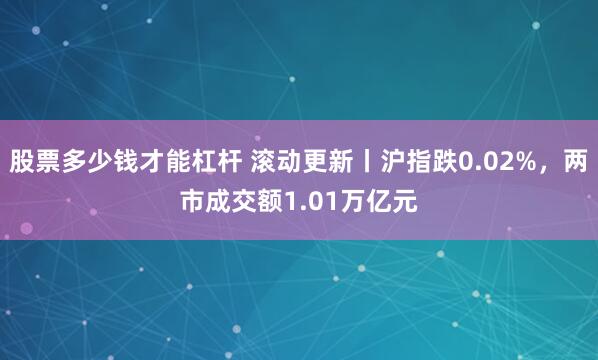 股票多少钱才能杠杆 滚动更新丨沪指跌0.02%，两市成交额1.01万亿元