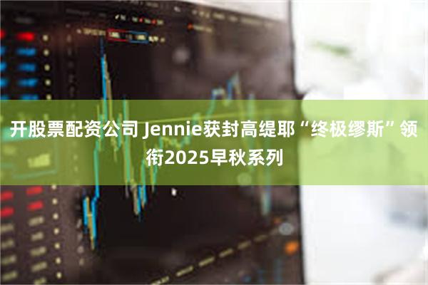 开股票配资公司 Jennie获封高缇耶“终极缪斯”领衔2025早秋系列