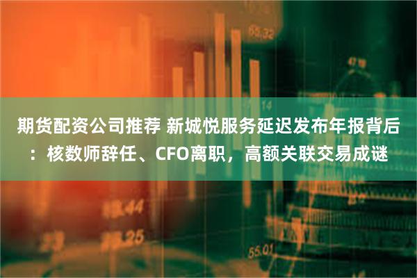 期货配资公司推荐 新城悦服务延迟发布年报背后：核数师辞任、CFO离职，高额关联交易成谜