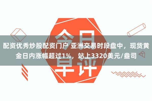 配资优秀炒股配资门户 亚洲交易时段盘中，现货黄金日内涨幅超过1%，站上3320美元/盎司