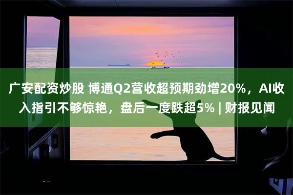广安配资炒股 博通Q2营收超预期劲增20%，AI收入指引不够惊艳，盘后一度跌超5% | 财报见闻