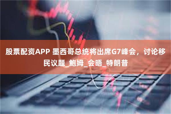 股票配资APP 墨西哥总统将出席G7峰会，讨论移民议题_鲍姆_会晤_特朗普