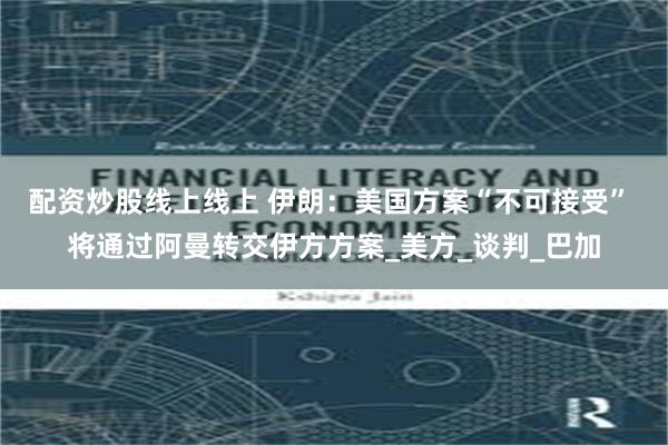 配资炒股线上线上 伊朗：美国方案“不可接受” 将通过阿曼转交伊方方案_美方_谈判_巴加