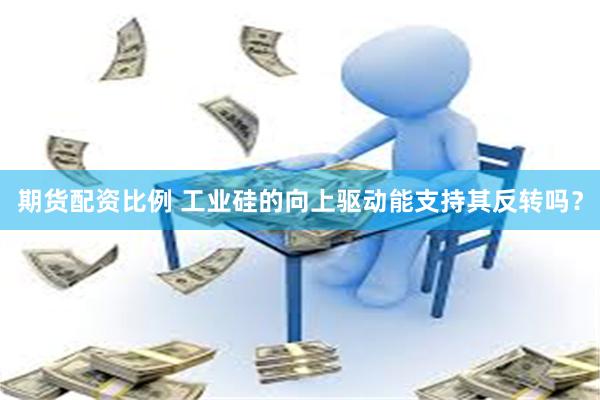 期货配资比例 工业硅的向上驱动能支持其反转吗？