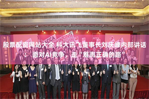 股票配资网站大全 科大讯飞董事长刘庆峰内部讲话： 面对AI竞争，走“难而正确的路”