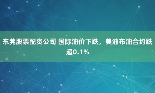 东莞股票配资公司 国际油价下跌，美油布油合约跌超0.1%