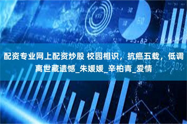 配资专业网上配资炒股 校园相识，抗癌五载，低调离世藏遗憾_朱媛媛_辛柏青_爱情