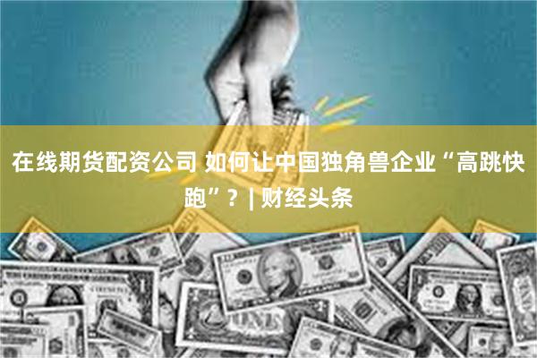 在线期货配资公司 如何让中国独角兽企业“高跳快跑”？| 财经头条