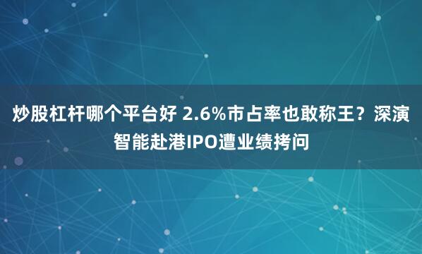炒股杠杆哪个平台好 2.6%市占率也敢称王？深演智能赴港IPO遭业绩拷问