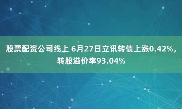 股票配资公司线上 6月27日立讯转债上涨0.42%，转股溢价率93.04%