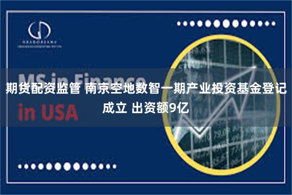 期货配资监管 南京空地数智一期产业投资基金登记成立 出资额9亿