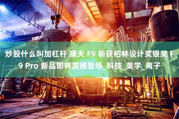 炒股什么叫加杠杆 康夫 F9 斩获柏林设计奖银奖 F9 Pro 新品即将震撼登场_科技_美学_离子