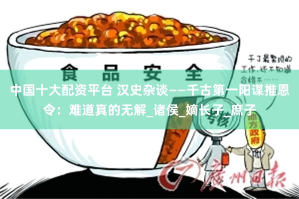中国十大配资平台 汉史杂谈——千古第一阳谋推恩令：难道真的无解_诸侯_嫡长子_庶子