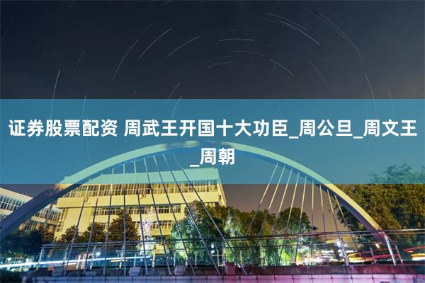 证券股票配资 周武王开国十大功臣_周公旦_周文王_周朝