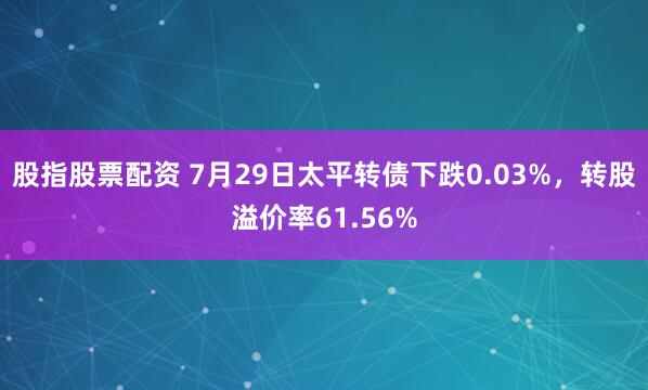 股指股票配资 7月29日太平转债下跌0.03%，转股溢价率61.56%