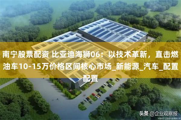 南宁股票配资 比亚迪海狮06：以技术革新，直击燃油车10-15万价格区间核心市场_新能源_汽车_配置