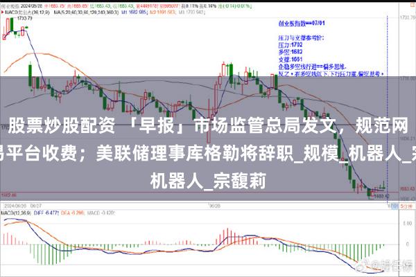 股票炒股配资 「早报」市场监管总局发文，规范网络交易平台收费；美联储理事库格勒将辞职_规模_机器人_宗馥莉