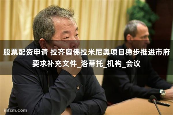 股票配资申请 拉齐奥佛拉米尼奥项目稳步推进市府要求补充文件_洛蒂托_机构_会议
