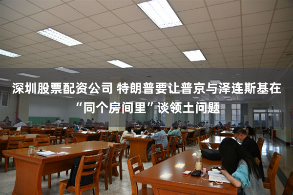 深圳股票配资公司 特朗普要让普京与泽连斯基在“同个房间里”谈领土问题