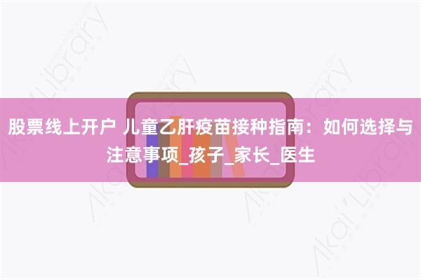 股票线上开户 儿童乙肝疫苗接种指南：如何选择与注意事项_孩子_家长_医生