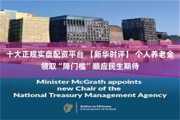 十大正规实盘配资平台 【新华时评】 个人养老金领取“降门槛”顺应民生期待
