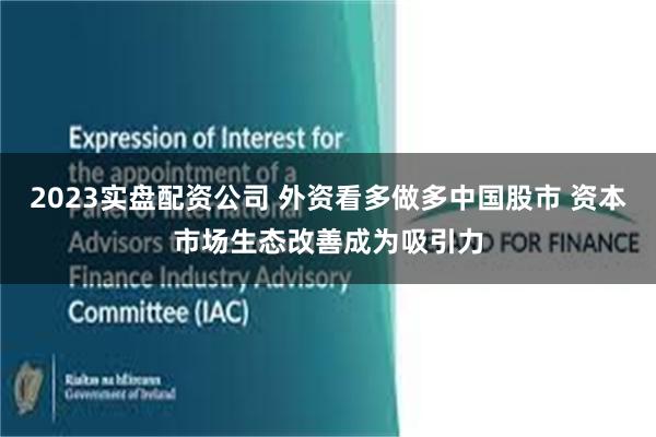 2023实盘配资公司 外资看多做多中国股市 资本市场生态改善成为吸引力